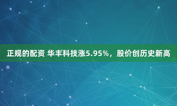 正规的配资 华丰科技涨5.95%，股价创历史新高