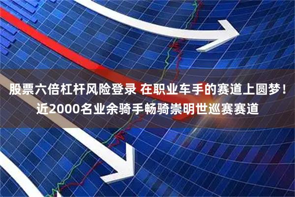 股票六倍杠杆风险登录 在职业车手的赛道上圆梦！近2000名业余骑手畅骑崇明世巡赛赛道