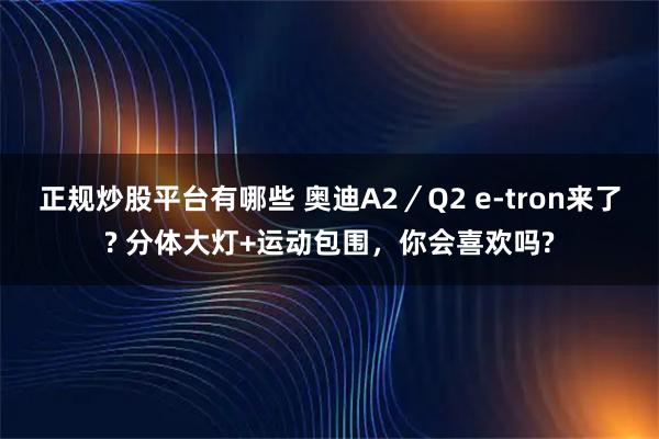 正规炒股平台有哪些 奥迪A2／Q2 e-tron来了? 分体大灯+运动包围，你会喜欢吗?