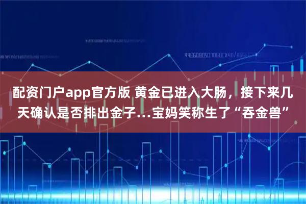 配资门户app官方版 黄金已进入大肠，接下来几天确认是否排出金子…宝妈笑称生了“吞金兽”