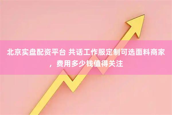 北京实盘配资平台 共话工作服定制可选面料商家，费用多少钱值得关注