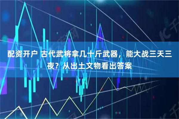 配资开户 古代武将拿几十斤武器，能大战三天三夜？从出土文物看出答案