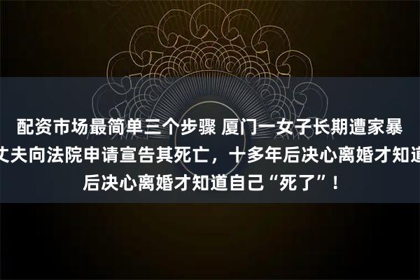 配资市场最简单三个步骤 厦门一女子长期遭家暴离家不敢归，丈夫向法院申请宣告其死亡，十多年后决心离婚才知道自己“死了”！