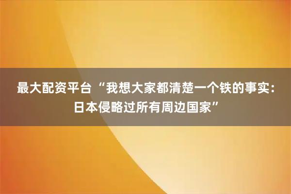 最大配资平台 “我想大家都清楚一个铁的事实：日本侵略过所有周边国家”