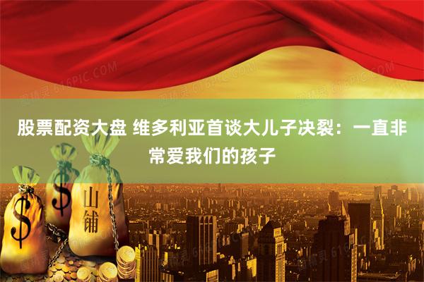 股票配资大盘 维多利亚首谈大儿子决裂：一直非常爱我们的孩子