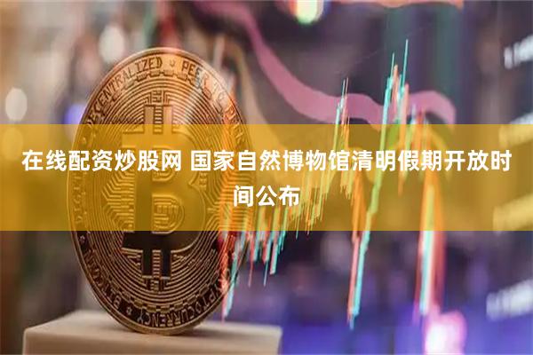 在线配资炒股网 国家自然博物馆清明假期开放时间公布