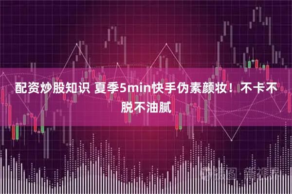 配资炒股知识 夏季5min快手伪素颜妆！不卡不脱不油腻