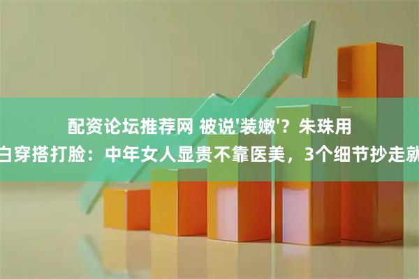 配资论坛推荐网 被说'装嫩'？朱珠用蓝白穿搭打脸：中年女人显贵不靠医美，3个细节抄走就赢