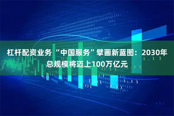 杠杆配资业务 “中国服务”擘画新蓝图：2030年总规模将迈上100万亿元