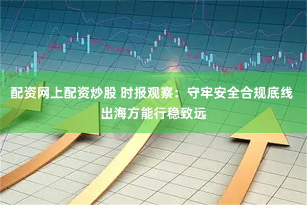 配资网上配资炒股 时报观察：守牢安全合规底线 出海方能行稳致远