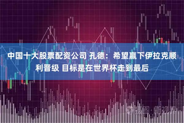 中国十大股票配资公司 孔德：希望赢下伊拉克顺利晋级 目标是在世界杯走到最后