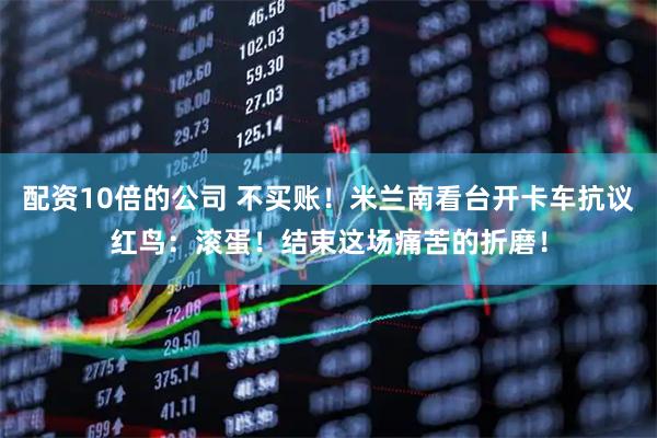 配资10倍的公司 不买账！米兰南看台开卡车抗议红鸟：滚蛋！结束这场痛苦的折磨！