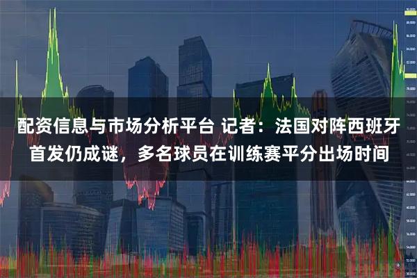配资信息与市场分析平台 记者：法国对阵西班牙首发仍成谜，多名球员在训练赛平分出场时间