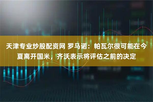 天津专业炒股配资网 罗马诺：帕瓦尔很可能在今夏离开国米，齐沃表示将评估之前的决定